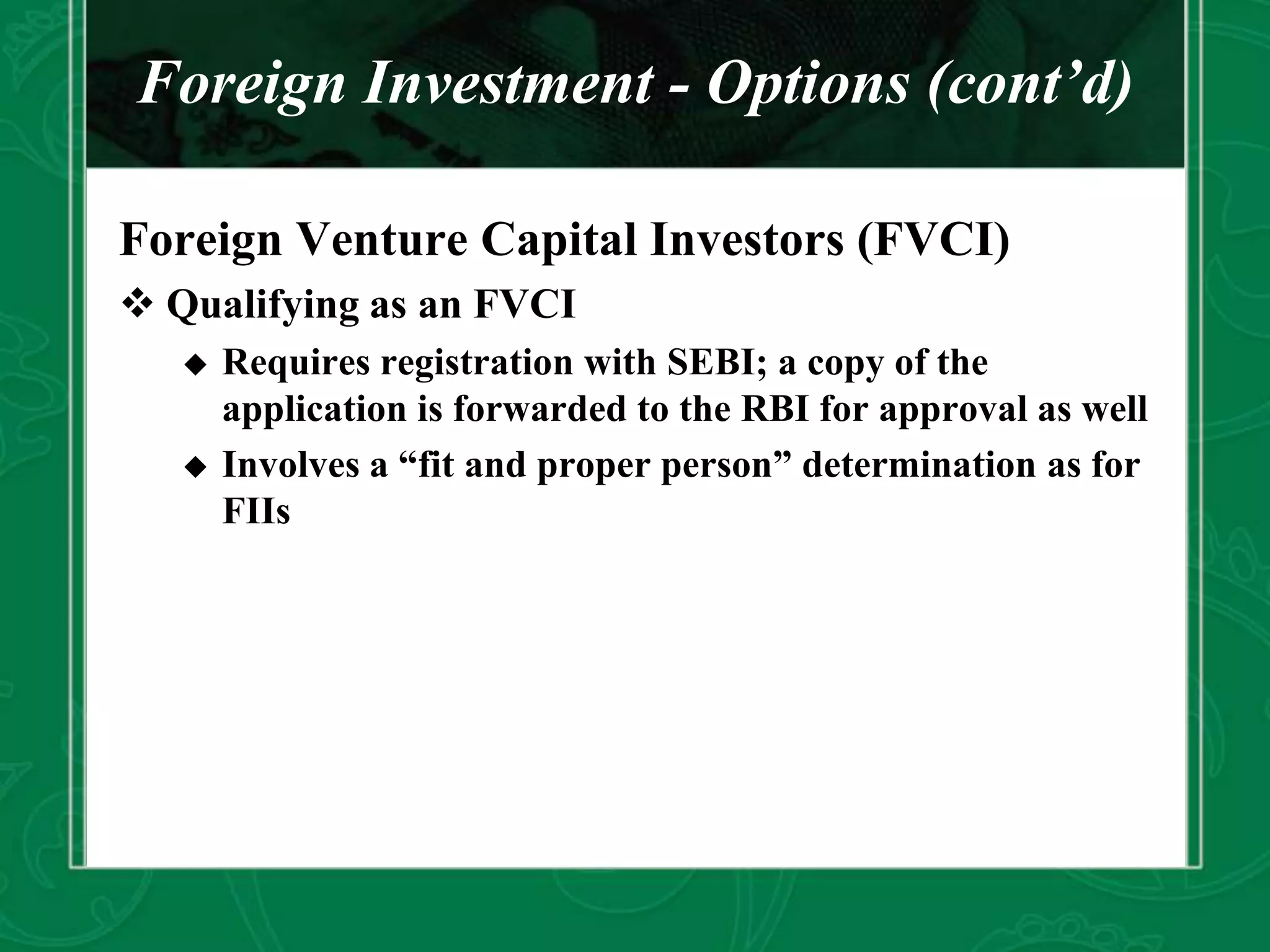 Foreign Investment - Options (cont’d)
Foreign Venture Capital Investors (FVCI)
 Qualifying as an FVCI
 Requires registration with SEBI; a copy of the
application is forwarded to the RBI for approval as well
 Involves a “fit and proper person” determination as for
FIIs
 