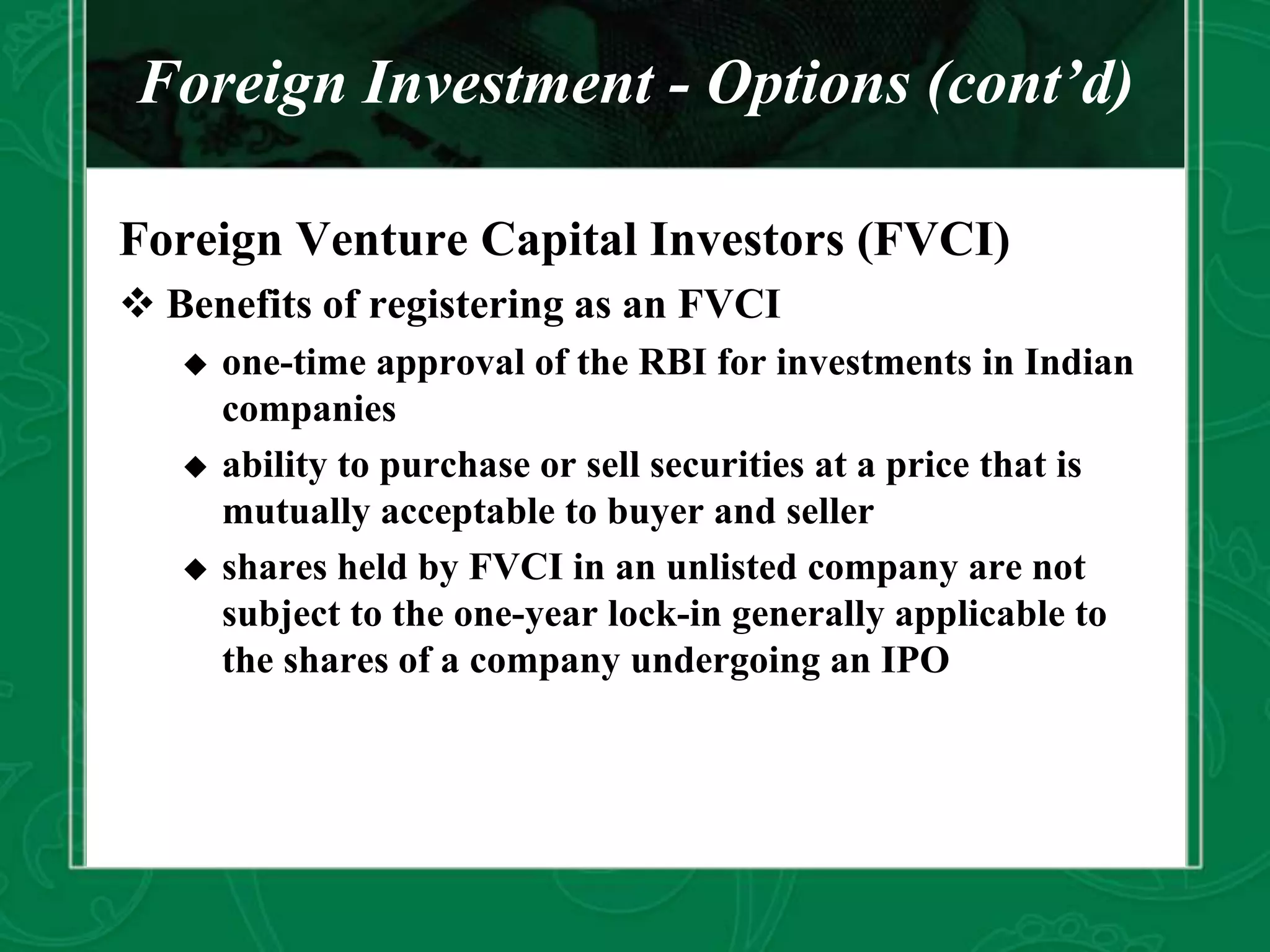 Foreign Investment - Options (cont’d)
Foreign Venture Capital Investors (FVCI)
 Benefits of registering as an FVCI
 one-time approval of the RBI for investments in Indian
companies
 ability to purchase or sell securities at a price that is
mutually acceptable to buyer and seller
 shares held by FVCI in an unlisted company are not
subject to the one-year lock-in generally applicable to
the shares of a company undergoing an IPO
 
