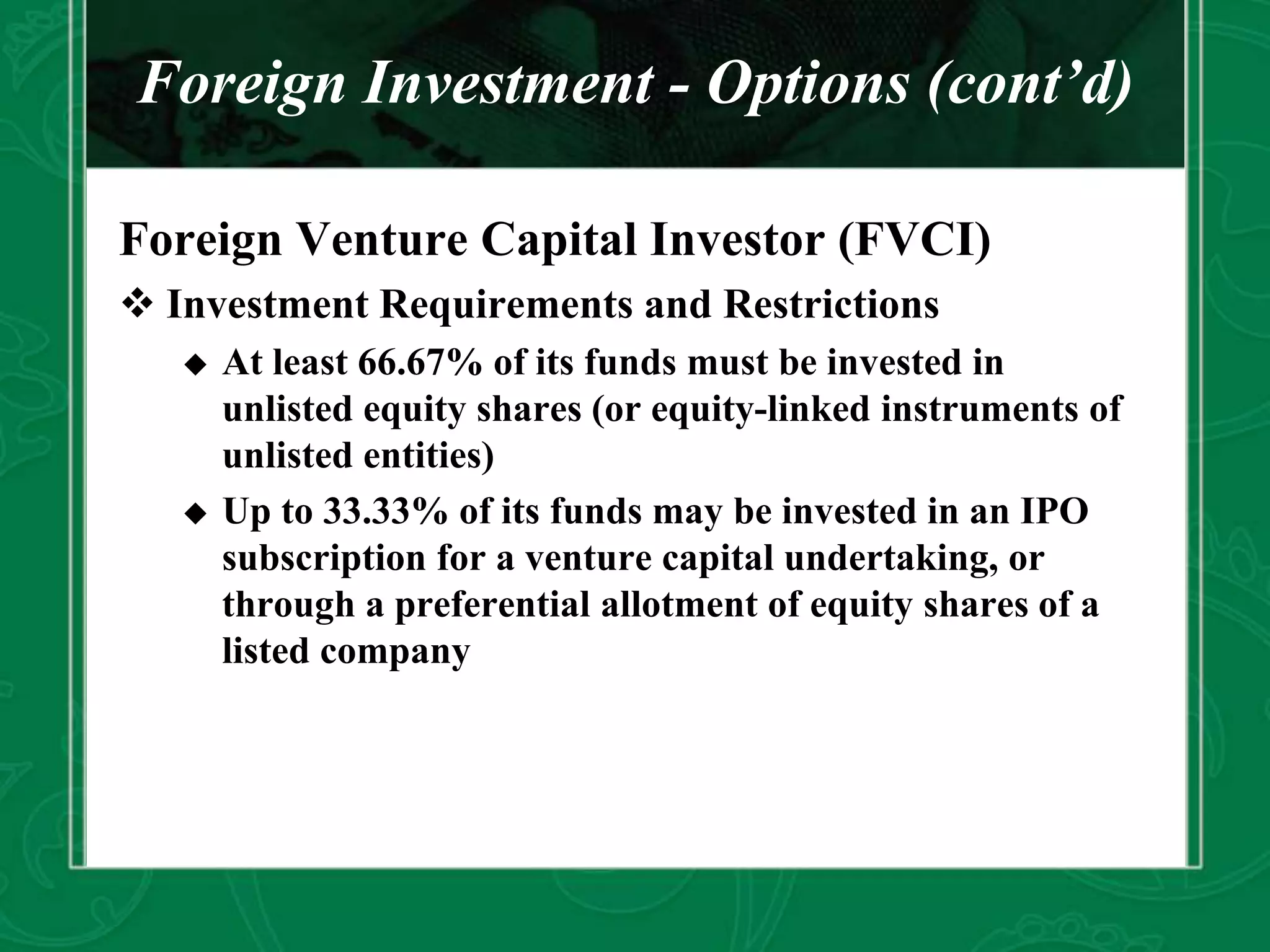 Foreign Investment - Options (cont’d)
Foreign Venture Capital Investor (FVCI)
 Investment Requirements and Restrictions
 At least 66.67% of its funds must be invested in
unlisted equity shares (or equity-linked instruments of
unlisted entities)
 Up to 33.33% of its funds may be invested in an IPO
subscription for a venture capital undertaking, or
through a preferential allotment of equity shares of a
listed company
 