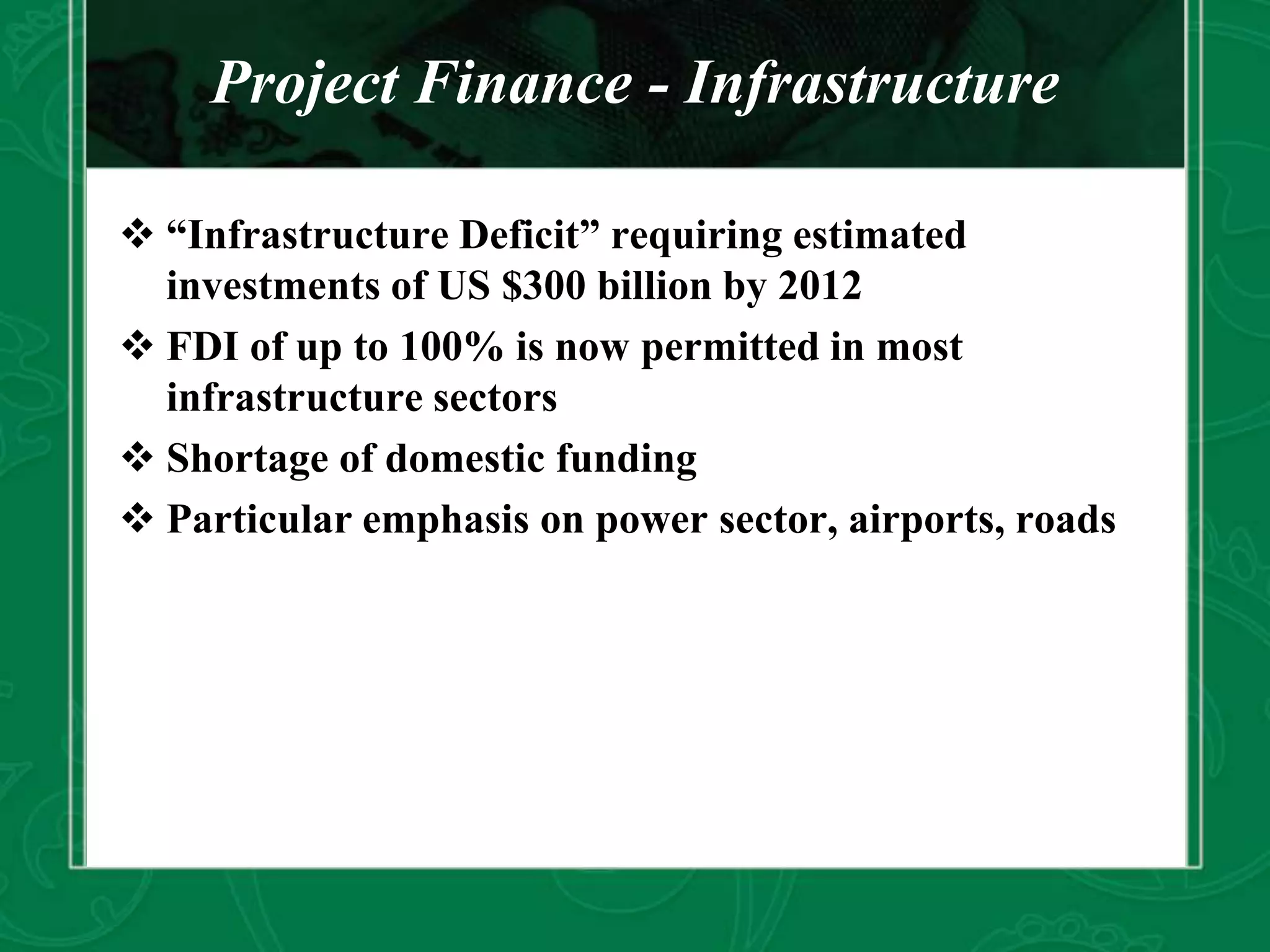 Project Finance - Infrastructure
 “Infrastructure Deficit” requiring estimated
investments of US $300 billion by 2012
 FDI of up to 100% is now permitted in most
infrastructure sectors
 Shortage of domestic funding
 Particular emphasis on power sector, airports, roads
 