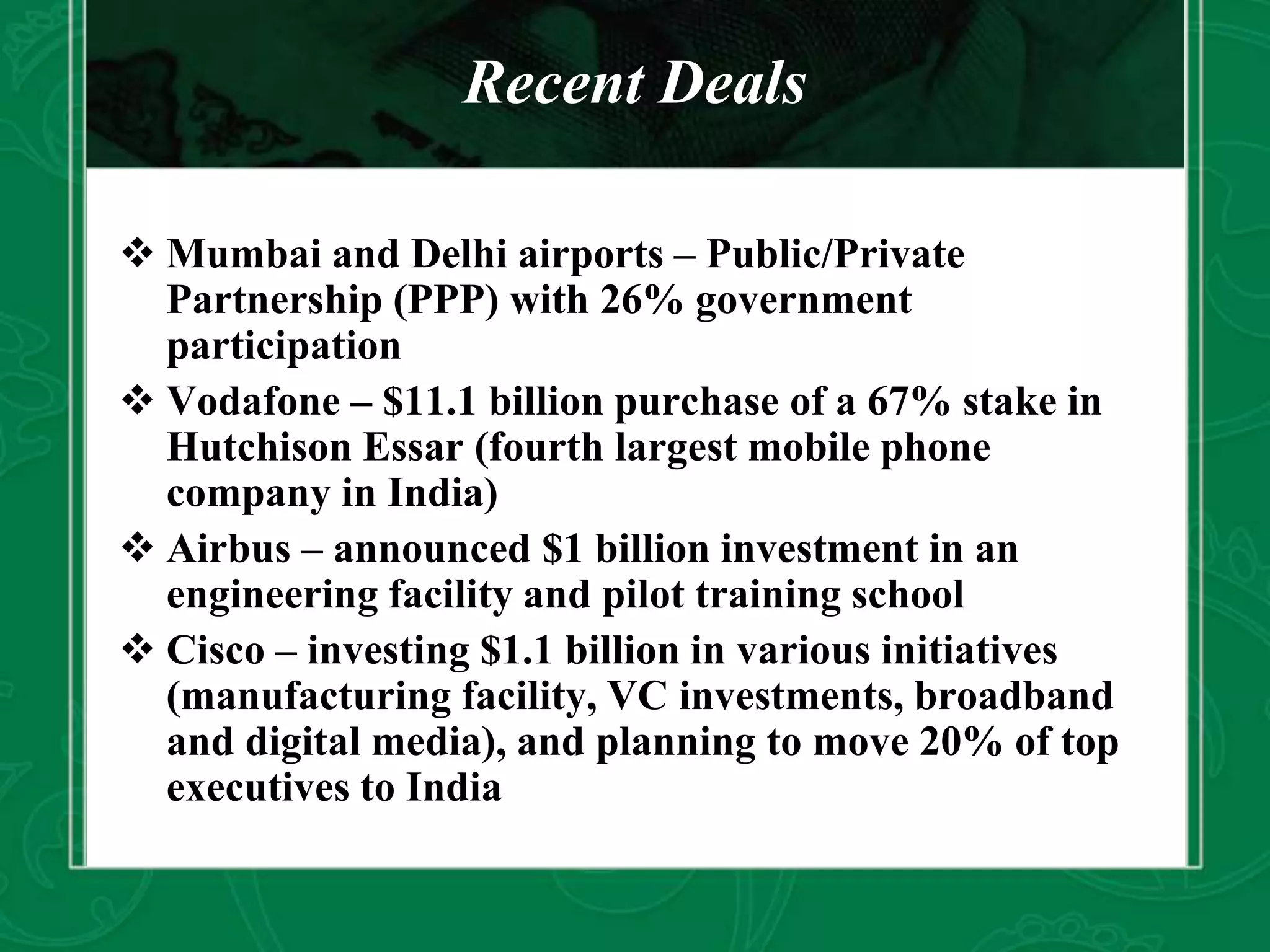 Recent Deals
 Mumbai and Delhi airports – Public/Private
Partnership (PPP) with 26% government
participation
 Vodafone – $11.1 billion purchase of a 67% stake in
Hutchison Essar (fourth largest mobile phone
company in India)
 Airbus – announced $1 billion investment in an
engineering facility and pilot training school
 Cisco – investing $1.1 billion in various initiatives
(manufacturing facility, VC investments, broadband
and digital media), and planning to move 20% of top
executives to India
 