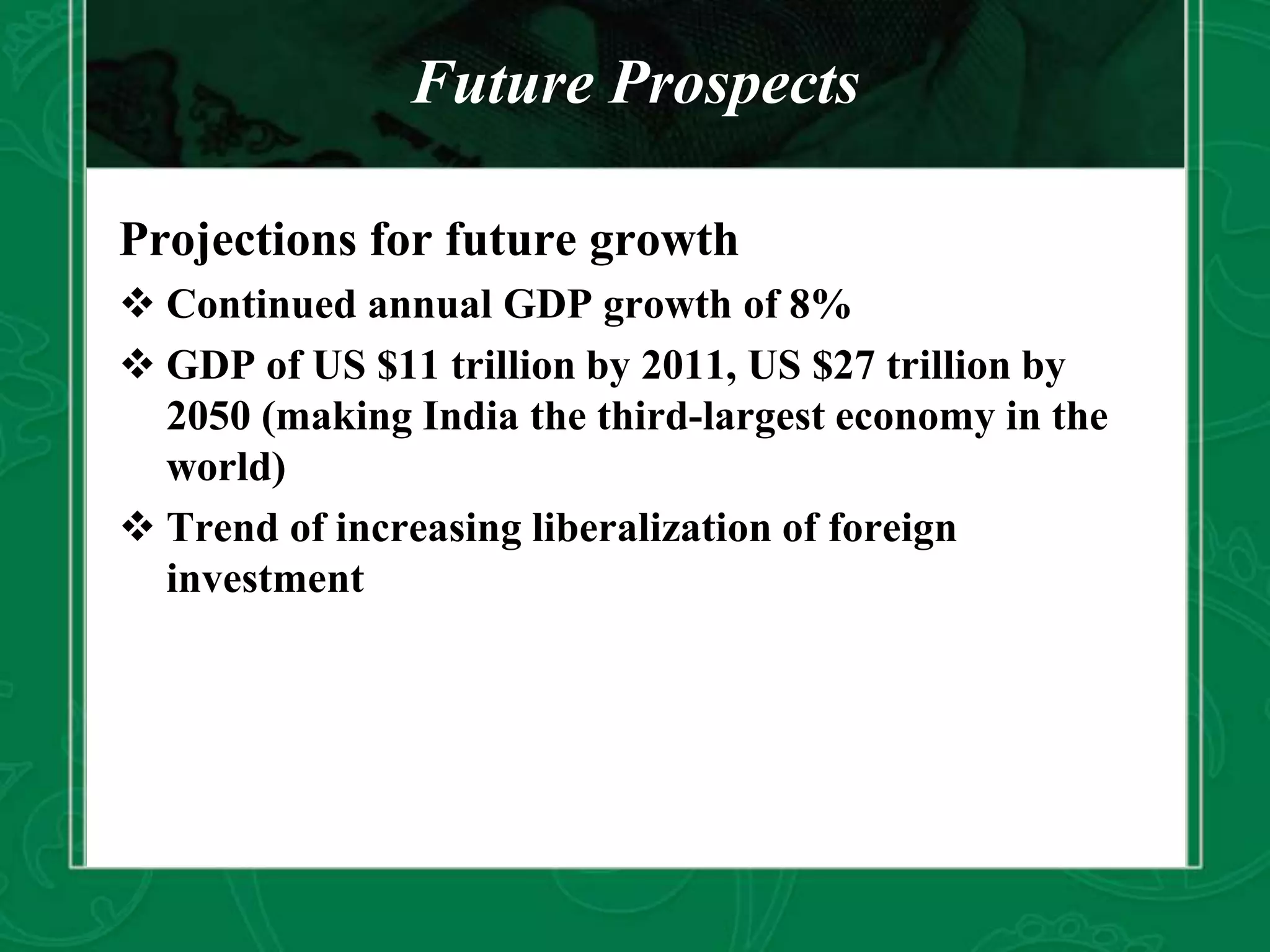Future Prospects
Projections for future growth
 Continued annual GDP growth of 8%
 GDP of US $11 trillion by 2011, US $27 trillion by
2050 (making India the third-largest economy in the
world)
 Trend of increasing liberalization of foreign
investment
 