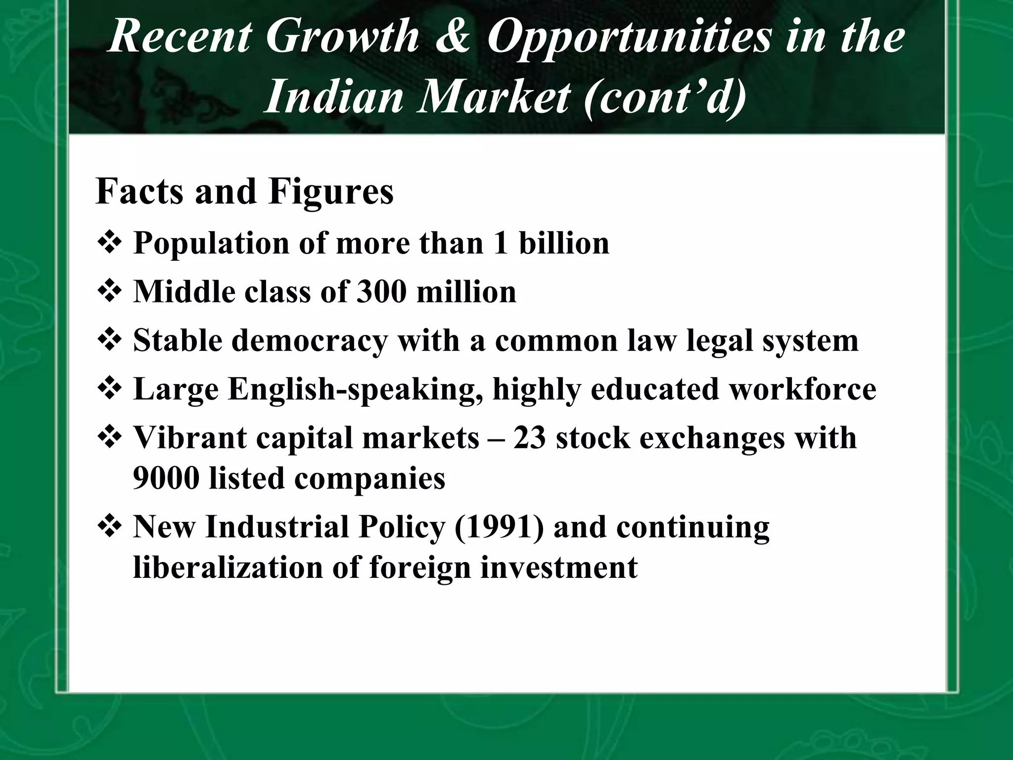 Recent Growth & Opportunities in the
Indian Market (cont’d)
Facts and Figures
 Population of more than 1 billion
 Middle class of 300 million
 Stable democracy with a common law legal system
 Large English-speaking, highly educated workforce
 Vibrant capital markets – 23 stock exchanges with
9000 listed companies
 New Industrial Policy (1991) and continuing
liberalization of foreign investment
 