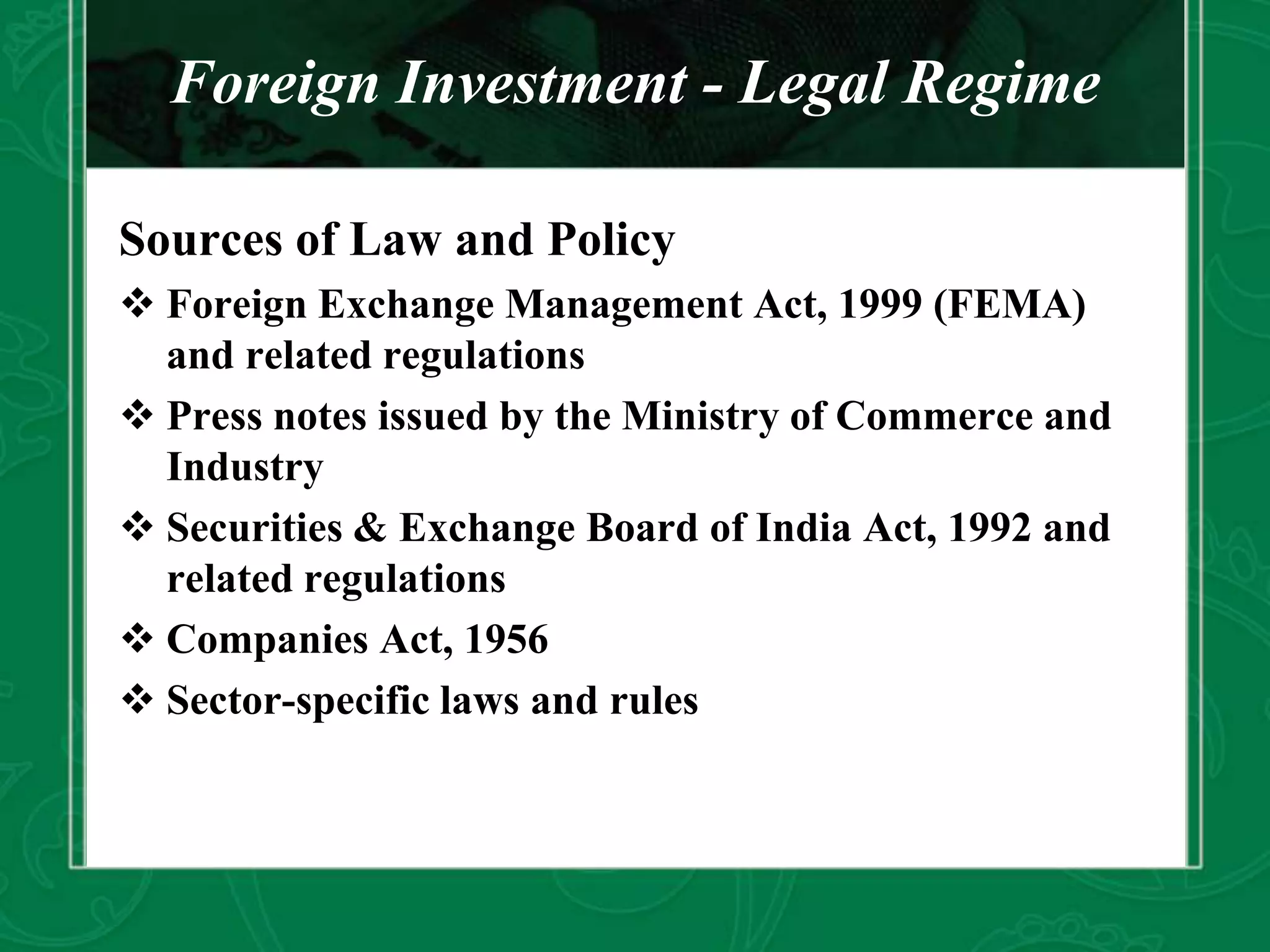 Foreign Investment - Legal Regime
Sources of Law and Policy
 Foreign Exchange Management Act, 1999 (FEMA)
and related regulations
 Press notes issued by the Ministry of Commerce and
Industry
 Securities & Exchange Board of India Act, 1992 and
related regulations
 Companies Act, 1956
 Sector-specific laws and rules
 