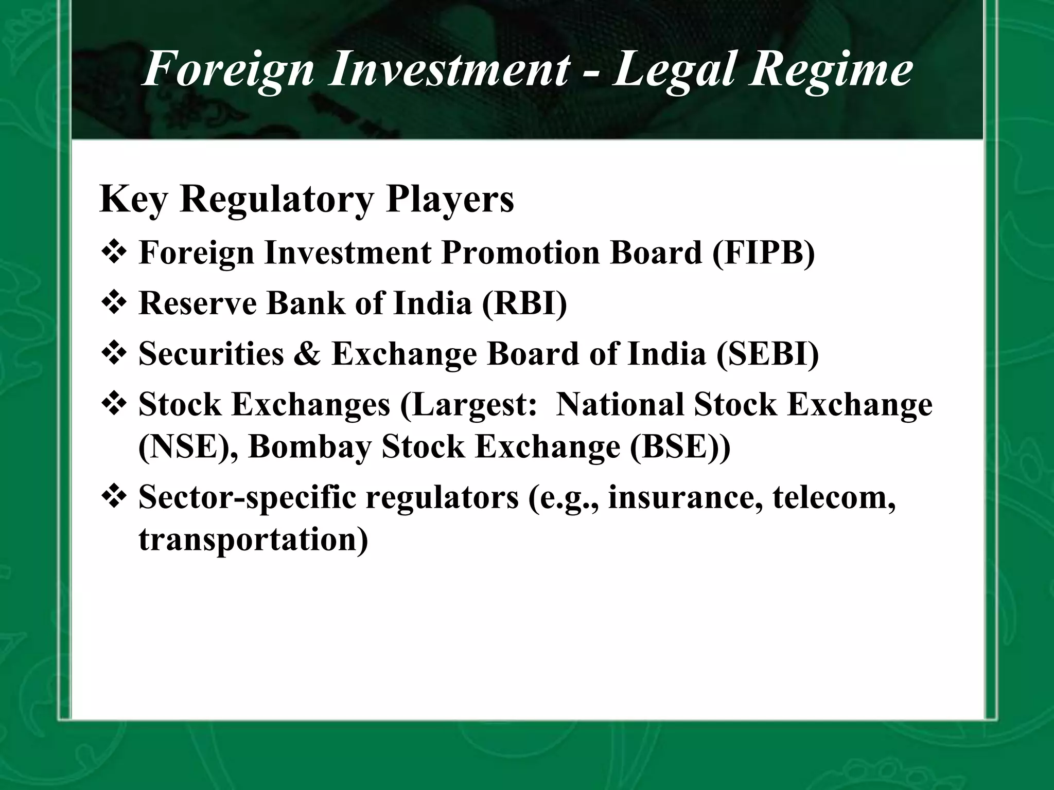 Foreign Investment - Legal Regime
Key Regulatory Players
 Foreign Investment Promotion Board (FIPB)
 Reserve Bank of India (RBI)
 Securities & Exchange Board of India (SEBI)
 Stock Exchanges (Largest: National Stock Exchange
(NSE), Bombay Stock Exchange (BSE))
 Sector-specific regulators (e.g., insurance, telecom,
transportation)
 