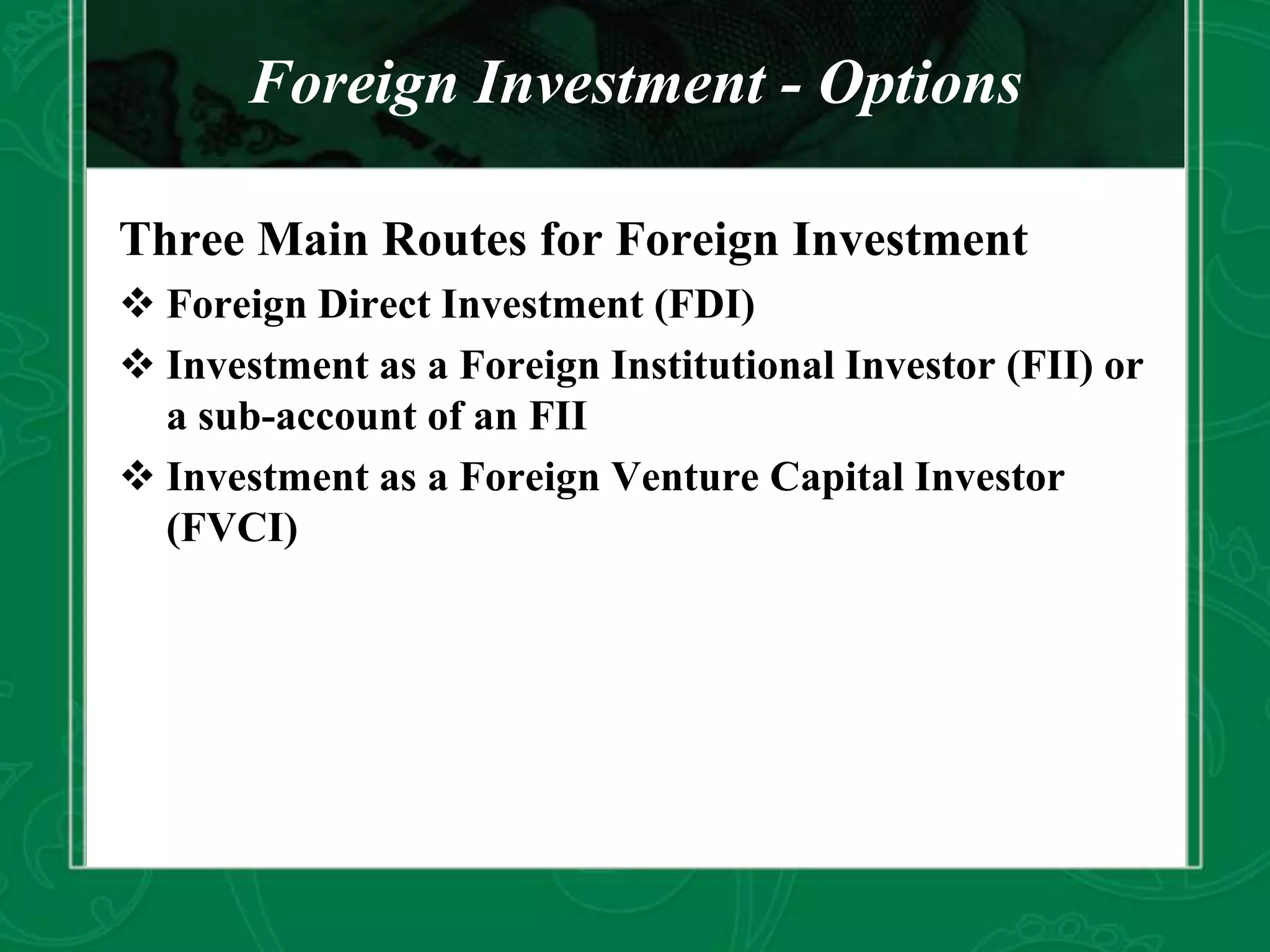 Foreign Investment - Options
Three Main Routes for Foreign Investment
 Foreign Direct Investment (FDI)
 Investment as a Foreign Institutional Investor (FII) or
a sub-account of an FII
 Investment as a Foreign Venture Capital Investor
(FVCI)
 