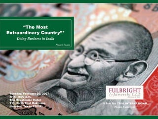“The Most
Extraordinary Country”*
Doing Business in India
When You Think INTERNATIONAL,
Think Fulbright.TM
Tuesday, February 20, 2007
7:15 - 9:00 a.m.
The Houstonian Hotel
111 North Post Oak Lane
Houston, Texas 77024
*Mark Twain
 