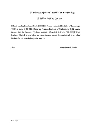 2 | P a g e
Maharaja Agrasen Institute of Technology
To Whom It May Concern
I Mohit Lamba, Enrolment No. 06514802812 from a student of Bachelor of Technology
(ECE), a class of 2012-16, Maharaja Agrasen Institute of Technology, Delhi hereby
declare that the Summer Training entitled ANALOG SIGNAL PROCESSING at
Radiance Edutech is an original work and the same has not been submitted to any other
Institute for the award of any other degree.
Date: Signature of the Student
 