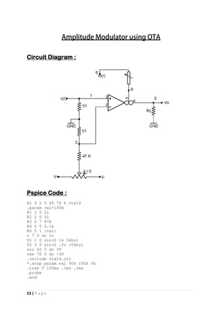 23 | P a g e
Circuit Diagram :
Pspice Code :
X1 3 2 5 60 70 6 ota14
.param val=100k
R1 3 0 51
R2 2 0 51
R3 2 7 47k
R4 6 0 5.1k
R5 5 1 {val}
v 7 0 dc 1v
V1 1 0 sin(0 1v 5khz)
V2 3 0 sin(0 .5v 10khz)
vcc 60 0 dc 3V
vee 70 0 dc -3V
.include ota14.cir
*.step param val 90k 100k 5k
.tran 0 100ms .1ms .1ms
.probe
.end
 