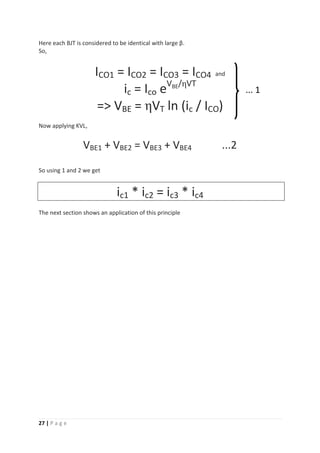 27 | P a g e
Here each BJT is considered to be identical with large β.
So,
ICO1 = ICO2 = ICO3 = ICO4 and
ic = Ico eVBE/ηVT
=> VBE = ηVT ln (ic / ICO)
Now applying KVL,
VBE1 + VBE2 = VBE3 + VBE4 ...2
So using 1 and 2 we get
ic1 * ic2 = ic3 * ic4
The next section shows an application of this principle
... 1
 
