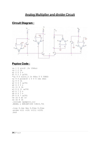 28 | P a g e
Circuit Diagram :
Pspice Code :
vx 1 0 sin(0 .5v 10khz)
rx 1 2 1k
q1 2 0 3 n
x1 0 2 3 ua741
*vy 9 0 sin(1.5 1v 8khz 0 0 0DEG)
vy 9 0 pulse(0 1 0 0 0 1ms 2ms)
ry 9 4 1k
x2 0 4 5 ua741
q2 4 3 5 n
ro 11 6 1k
x3 0 6 11 ua741
q3 6 7 5 n
q4 8 0 7 n
x4 0 8 7 ua741
vw 10 0 dc 1v
rw 10 8 1k
.include opampvcc.cir
.MODEL n NPN(BF=300 VJE=0.7V)
.tran 0.1ms 4ms 0.01ms 0.01ms
.probe v(1) v(9) v(11) v(10)
.end
 