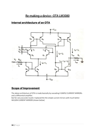 30 | P a g e
Internal architecture of an OTA
Scope of Improvement
The above architecture of OTA is made basically by cascading 4 SIMPLE CURRENT MIRRORs
and a differential amplifier.
But for very accurate results I replaced the the simple current mirrors with much better
WILSON CURRENT MIRROR (shown below)
 