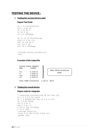 33 | P a g e
TESTING THE DEVICE :
1. Testing the current mirrors used
Pspice Test Code
x1 1 3 4 wilsoncurrn
vin 1 0 dc 1a
v2 3 10 dc 0
r1 10 0 1k
r2 4 0 1000mega
x2 11 13 14 wilsoncurrp
vinn 11 0 dc -1a
v22 13 110 dc 0
r11 110 0 1k
r22 14 0 1000mega
.include wilson_current.cir
.end
A section of the output file
2. Testing the overall device
Pspice code for integrator
* inverting noninverting ib Vcc Vee o/p
x1 1 0 3 8 5 10 ota14
v1 1 0 PULSE(-1mv 1mv 1s 0 0 1s 2s)
ib 3 0 dc 920ua
vcc 8 0 dc 3
vee 5 0 dc -3
c 10 11 1uf ic=100ua
r 11 0 1000
.include ota14.cir
.tran 0.1s 20s 0.01s 0.01s uic
.probe .end
Note : All the currents are
equal.
 