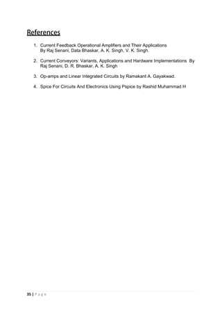 35 | P a g e
1. Current Feedback Operational Amplifiers and Their Applications
By Raj Senani, Data Bhaskar, A. K. Singh, V. K. Singh.
2. Current Conveyors: Variants, Applications and Hardware Implementations By
Raj Senani, D. R. Bhaskar, A. K. Singh
3. Op-amps and Linear Integrated Circuits by Ramakant A. Gayakwad.
4. Spice For Circuits And Electronics Using Pspice by Rashid Muhammad H
 