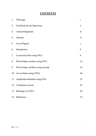 4 | P a g e
CONTENTS
1. Title page i
2. Certificate by the Supervisor ii
3. Acknowledgement iii
4. Abstract iv
5. List of figures v
6. Introduction 5
7. A universal filter using OTA 8
8. Wien bridge oscillator using OTA 12
9. Wien bridge oscillator using op-amp 16
10. An oscillator using CFOA 20
11. Amplitude modulator using OTA 23
12. Translinear circuits 26
13. Redesign of a OTA 30
14. References 35
 