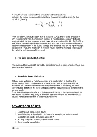6 | P a g e
A straight forward analysis of the circuit shows that the relation
between the output current and input voltage (assuming ideal op-amp) for the
circuit is given by
From the above, it may be seen that to realize a VCCS. the op-amp circuits not
only require more than the minimum number of resistances necessary' but also
require that all the four resistors should have either a relationship R1 = R2R4/R3 or
else all the four resistors be equal-valued and matched so that the output current
becomes independent of the output voltage and depends only on the input voltage,
as required. Thus, any mismatch in resistor values from the intended ones would
degrade the performance of the circuit.
2. The Gain-Bandwidth Conflict
The gain and the bandwidth cannot be set independent of each other i.e. there is a
gain-bandwidth conflict.
3. Slew-Rate Based Limitations
At large input voltages or high frequencies or a combination of the two, the
output voltage fails to respond with the same speed as the input (due to finite
maximum SR) and this results in slew-induced distortion. Conversely, to avoid
slew-induced distortion, the input voltages and their frequencies are constrained to
be kept small.
Thus, the finite slew rate affects both the dynamic range of the op-amp circuits as
well as the maximum frequency of the input signal which can be applied without
causing noticeable distortion in the output waveform.
ADVANTAGES OF OTA
1. Less Passive components count
2. Also full active active circuits can be made as resistors, inductors and
capacitors all can be simulated using OTA
3. So fully integrated IC components can be made
4. Electronically controllable
 