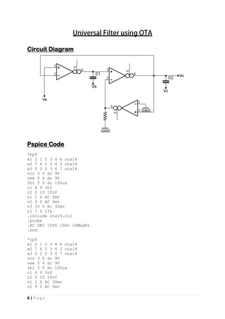 8 | P a g e
Circuit Diagram
Pspice Code
*hpf
x1 2 1 5 3 4 6 ota14
x2 7 6 5 3 4 2 ota14
x3 0 2 5 3 4 7 ota14
vcc 3 0 dc 9V
vee 0 4 dc 9V
Ib1 5 0 dc 100ua
c1 6 9 3nf
c2 2 10 10nf
v1 1 0 AC 0mv
v2 9 0 AC 0mv
v3 10 0 AC 30mv
r1 7 0 15k
.include ota14.cir
.probe
.AC DEC 1000 10Hz 10MegHz
.end
*lpf
x1 2 1 5 3 4 6 ota14
x2 7 6 5 3 4 2 ota14
x3 0 2 5 3 4 7 ota14
vcc 3 0 dc 9V
vee 0 4 dc 9V
Ib1 5 0 dc 100ua
c1 6 9 3nf
c2 2 10 10nf
v1 1 0 AC 30mv
v2 9 0 AC 0mv
 