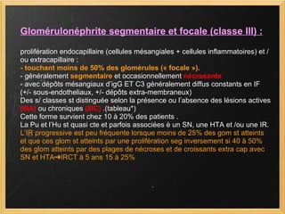 Glomérulonéphrite segmentaire et focale (classe III) : prolifération endocapillaire (cellules mésangiales + cellules inflammatoires) et /ou extracapillaire : - touchant moins de 50% des glomérules (« focale »). - généralement  segmentaire  et occasionnellement  nécrosante - avec dépôts mésangiaux d’igG ET C3 généralement diffus constants en IF (+/- sous-endotheliaux, +/- dépôts extra-membraneux) Des s/ classes st distinguée selon la présence ou l’absence des lésions actives  (IIIA)  ou chroniques  (IIIC)  .(tableau*) Cette forme survient chez 10 à 20% des patients . La Pu et l’Hu st quasi cte et parfois associées è un SN, une HTA et /ou une IR. L’IR progressive est peu fréquente lorsque moins de 25% des gom st atteints et que ces glom st atteints par une prolifération seg inversement si 40 à 50% des glom atteints par des plages de nécroses et de croissants extra cap avec SN et HTA➔IRCT à 5 ans 15 à 25% 