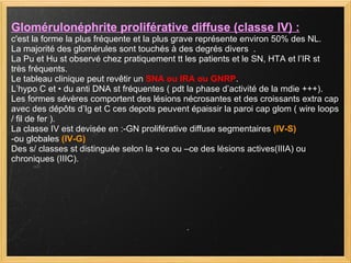 Glomérulonéphrite proliférative diffuse (classe IV) :   c'est la forme la plus fréquente et la plus grave représente environ 50% des NL.  La majorité des glomérules sont touchés à des degrés divers  . La Pu et Hu st observé chez pratiquement tt les patients et le SN, HTA et l’IR st  très fréquents. Le tableau clinique peut revêtir un  SNA ou IRA ou GNRP . L’hypo C et • du anti DNA st fréquentes ( pdt la phase d’activité de la mdie +++). Les formes sévères comportent des lésions nécrosantes et des croissants extra cap avec des dépôts d’Ig et C ces depots peuvent épaissir la paroi cap glom ( wire loops / fil de fer ). La classe IV est devisée en :-GN proliférative diffuse segmentaires  (IV-S)  -ou globales  (IV-G)  Des s/ classes st distinguée selon la +ce ou –ce des lésions actives(IIIA) ou chroniques (IIIC). 