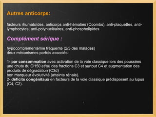 Autres anticorps: facteurs rhumatoïdes, anticorps anti-hématies (Coombs), anti-plaquettes, anti-lymphocytes, anti-polynucléaires, anti-phospholipides  Complément sérique :  hypocomplémentémie fréquente (2/3 des malades) deux mécanismes parfois associés: 1-  par consommation  avec activation de la voie classique lors des poussées une chute du CH50 et/ou des fractions C3 et surtout C4 et augmentation des produits de dégradation (C3d) bon marqueur évolutivité (atteinte rénale). 2-  déficits congénitaux  en facteurs de la voie classique prédisposent au lupus (C4, C2).  