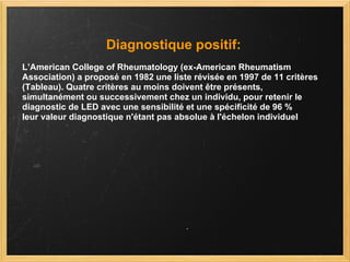 Diagnostique positif: L’American College of Rheumatology (ex-American Rheumatism Association) a proposé en 1982 une liste révisée en 1997 de 11 critères (Tableau). Quatre critères au moins doivent être présents, simultanément ou successivement chez un individu, pour retenir le diagnostic de LED avec une sensibilité et une spécificité de 96 %  leur valeur diagnostique n'étant pas absolue à l'échelon individuel  