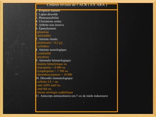 Critères révisés de l’ACR ( EX ARA ) 1 . Éruption malaire 2. Lupus discoïde 3. Photosensibilité 4. Ulcérations orales 5. Arthrite non érosive 6. Épanchement: - pleurésie - péricardite 7. Atteinte rénale: - protéinurie > 0,5 g/j - cylindres 8. Atteinte neurologique: - comitialité - psychose 9. Anomalie hématologique: - anémie hémolytique ou - leucopénie < 4 000 ou - lymphopénie < 1 500 ou - thrombocytopénie < 10 000 10. Désordre immunologique: - cellules LE + ou - anti-ADN natif ou - anti-Sm ou - fausse sérologie syphilitique 11. Anticorps antinucléaires (en l’-ce de méds inducteurs)   
