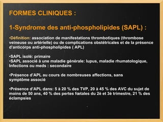 FORMES CLINIQUES : 1-Syndrome des anti-phospholipides (SAPL) : • Définition:  association de manifestations thrombotiques (thrombose veineuse ou artérielle) ou de complications obstétricales et de la présence d’anticorps anti-phospholipides ( APL) • SAPL isolé: primaire • SAPL associé à une maladie générale: lupus, maladie rhumatologique, Infections ou meds : secondaire • Présence d’APL au cours de nombreuses affections, sans symptôme associé  • Présence d’APL dans: 5 à 20 % des TVP, 20 à 45 % des AVC du sujet de moins de 50 ans, 40 % des pertes fœtales du 2è et 3è trimestre, 21 % des éclampsies 