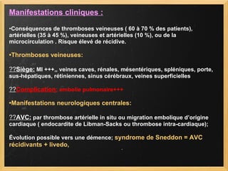 Manifestations cliniques : • Conséquences de thromboses veineuses ( 60 à 70 % des patients), artérielles (35 à 45 %), veineuses et artérielles (10 %), ou de la microcirculation . Risque élevé de récidive. • Thromboses veineuses: ?? Siège:  MI +++,, veines caves, rénales, mésentériques, spléniques, porte, sus-hépatiques, rétiniennes, sinus cérébraux, veines superficielles ?? Complication:  embolie pulmonaire+++ • Manifestations neurologiques centrales: ?? AVC:  par thrombose artérielle in situ ou migration embolique d’origine cardiaque ( endocardite de Libman-Sacks ou thrombose intra-cardiaque); Évolution possible vers une démence;  syndrome de Sneddon = AVC récidivants + livedo,  