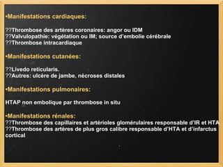 • Manifestations cardiaques: ?? Thrombose des artères coronaires: angor ou IDM ?? Valvulopathie: végétation ou IM; source d’embolie cérébrale ?? Thrombose intracardiaque • Manifestations cutanées: ?? Livedo reticularis. ?? Autres: ulcère de jambe, nécroses distales • Manifestations pulmonaires:   HTAP non embolique par thrombose in situ • Manifestations rénales: ?? Thrombose des capillaires et artérioles glomérulaires responsable d’IR et HTA ?? Thrombose des artères de plus gros calibre responsable d’HTA et d’infarctus cortical 