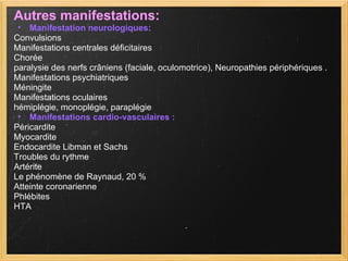 Autres manifestations: Manifestation neurologiques: Convulsions  Manifestations centrales déficitaires Chorée  paralysie des nerfs crâniens (faciale, oculomotrice), Neuropathies périphériques .  Manifestations psychiatriques Méningite Manifestations oculaires hémiplégie, monoplégie, paraplégie  Manifestations cardio-vasculaires : Péricardite Myocardite  Endocardite Libman et Sachs Troubles du rythme Artérite Le phénomène de Raynaud, 20 % Atteinte coronarienne Phlébites HTA 