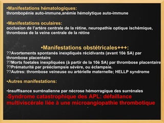 • Manifestations hématologiques:   thrombopénie auto-immune,anémie hémolytique auto-immune • Manifestations oculaires: occlusion de l’artère centrale de la rétine, neuropathie optique ischémique, thrombose de la veine centrale de la rétine • Manifestations obstétricales+++: ?? Avortements spontanés inexpliqués récidivants (avant 10è SA) par thrombose placentaire ?? Morts foetales inexpliquées (à partir de la 10è SA) par thrombose placentaire ?? Prématurité par prééclampsie sévère, ou éclampsie. ?? Autres: thrombose veineuse ou artérielle maternelle; HELLP syndrome • Autres manifestations: • Insuffisance surrénalienne par nécrose hémorragique des surrénales • Syndrome catastrophique des APL: défaillance multiviscérale liée à une microangiopathie thrombotique 