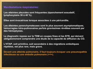 Manifestations respiratoires: Les atteintes pleurales sont fréquentes (épanchement exsudatif, lymphocytaire 30 à 40 %).  Elles sont évocatrices lorsque associées à une péricardite.  Les atteintes parenchymateuses sont le plus souvent asymptomatiques.  hémorragies intra-pulmonaires parfois gravissimes révélées souvent par des hémoptysies. Le diagnostic repose sur la TDM en coupes fines et les EFR, qui doivent obligatoirement comprendre une étude de la capacité de diffusion du CO.  L’HTAP, soit primitive, soit secondaire à des migrations emboliques répétées, est plus rare, mais grave. Devant une atteinte pulmonaire, il faut toujours évoquer une pneumopathie infectieuse ou une embolie pulmonaire (+++). 