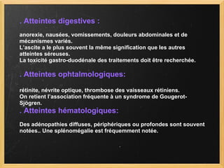 . Atteintes digestives : anorexie, nausées, vomissements, douleurs abdominales et de  mécanismes variés. L’ascite a le plus souvent la même signification que les autres  atteintes séreuses. La toxicité gastro-duodénale des traitements doit être recherchée.  . Atteintes ophtalmologiques: rétinite, névrite optique, thrombose des vaisseaux rétiniens.  On retient l’association fréquente à un syndrome de Gougerot- Sjögren. . Atteintes hématologiques: Des adénopathies diffuses, périphériques ou profondes sont souvent  notées.. Une splénomégalie est fréquemment notée. 