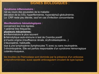 SIGNES BIOLOGIQUES : Syndrome inflammatoire : net au cours des poussées de la maladie:  élévation de la (VS), hyperfibrinémie, hyperalpha2-globulinémie. La  CRP reste peu élevée, sauf en cas d'infection concomitante  Manifestations hématologiques : concernent les trois lignées.  1-anémie très fréquente;  plusieurs mécanismes: a· inflammatoire le plus souvent b· hémolytique auto-immune à test de Coombs positif  c· d’autre origine (insuffisance rénale, érythroblastopénie...)  2-leucopénie, habituelle,  due à une lymphopénie (lymphocytes T) avec ou sans neutropénie. 3-thrombopénie, Elle est parfois responsable d'un syndrome hémorragique  cutanéo-muqueux,  les troubles de l'hémostase sont dominés par la présence d'un anticorps antiprothrombinase, aussi appelé anticoagulant circulant de type lupique  