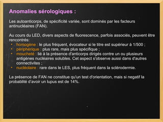 Anomalies sérologiques : Les autoanticorps, de spécificité variée, sont dominés par les facteurs antinucléaires (FAN). Au cours du LED, divers aspects de fluorescence, parfois associés, peuvent être rencontrés: homogène :  le plus fréquent, évocateur si le titre est supérieur à 1/500 ;  périphérique :  plus rare, mais plus spécifique ;  moucheté :  lié à la présence d'anticorps dirigés contre un ou plusieurs antigènes nucléaires solubles. Cet aspect s'observe aussi dans d'autres connectivites ;  nucléolaire :  rare dans le LES, plus fréquent dans la sclérodermie.  La présence de FAN ne constitue qu'un test d'orientation, mais si negatif la probablité d’avoir un lupus est de 14%. 