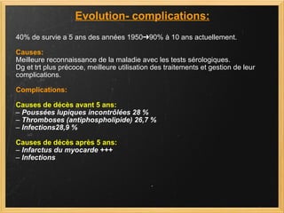 Evolution- complications: 40% de survie a 5 ans des années 1950➔90% à 10 ans actuellement. Causes: Meilleure reconnaissance de la maladie avec les tests sérologiques. Dg et trt plus précoce, meilleure utilisation des traitements et gestion de leur  complications. Complications: Causes de décès avant 5 ans: –  Poussées lupiques incontrôlées 28 % –  Thromboses (antiphospholipide) 26,7 % –  Infections28,9 % Causes de décès après 5 ans: –  Infarctus du myocarde +++ –  Infections 
