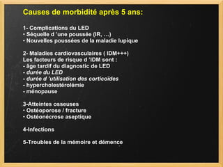 Causes de morbidité après 5 ans: 1- Complications du LED •  Séquelle d ’une poussée (IR, …) •  Nouvelles poussées de la maladie lupique 2- Maladies cardiovasculaires ( IDM+++) Les facteurs de risque d ’IDM sont : - âge tardif du diagnostic de LED -  durée du LED -  durée d ’utilisation des corticoïdes - hypercholestérolémie - ménopause 3-Atteintes osseuses •  Ostéoporose / fracture •  Ostéonécrose aseptique 4-Infections 5-Troubles de la mémoire et démence 