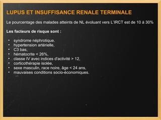 LUPUS ET INSUFFISANCE RENALE TERMINALE Le pourcentage des malades atteints de NL évoluant vers L’IRCT est de 10 à 30% Les facteurs de risque sont :  syndrome néphrotique. hypertension artérielle,  C3 bas, hématocrite < 26%,  classe IV avec indices d'activité > 12,  corticothérapie isolée,  sexe masculin, race noire, âge < 24 ans,  mauvaises conditions socio-économiques. 