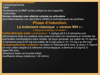 Traitement immunologique *cyclophosphamide *MMF *Azathioprine (si MMF contre indiqué ou non supporté) *corticoïdes formes mineures avec atteinte cutanée ou articulaire anti-inflammatoires non stéroïdiens (AINS) et antimalariques de synthèse. Phase d’induction: La traitement classique  « version NIH » : « National Institutes of Health » Corticothérapie orale   ( prednisolone )  1 mg/kg/j pdt 6 a 8 semaines puis décroissance lente sur quelque mois jusqu’à la dose min nécessaire pr contrôler les éventuelles manifestations extra rénales ,de façon générale: par pallier de 10 mg/jour /2 semaines jusqu’à 40 mg puis pallier de 5 mg/j jusqu’à 10 –15 mg /j au 6é mois Cyclophosphamide ( endoxan )  en bolus IV mensuel pdt 6 mois, la dose ( 0.75g/m2 en moy ) étant adapté à la tolérance immunologique: à diminuer à 0.5g/m2 si :  âgés(>65 ans),  obèses(se baser sur le poids idéal),  insuffisants rénaux (clairance < 40 ml/mn)  