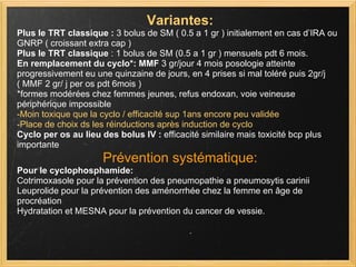 Variantes: Plus le TRT classique :  3 bolus de SM ( 0.5 a 1 gr ) initialement en cas d’IRA ou GNRP ( croissant extra cap )  Plus le TRT classique  : 1 bolus de SM (0.5 a 1 gr ) mensuels pdt 6 mois. En remplacement du cyclo*:   MMF  3 gr/jour 4 mois posologie atteinte progressivement eu une quinzaine de jours, en 4 prises si mal toléré puis 2gr/j   ( MMF 2 gr/ j per os pdt 6mois ) *formes modérées chez femmes jeunes, refus endoxan, voie veineuse périphérique impossible -Moin toxique que la cyclo / efficacité sup 1ans encore peu validée -Place de choix ds les réinductions après induction de cyclo Cyclo per os au lieu des bolus IV :  efficacité similaire mais toxicité bcp plus importante Prévention systématique: Pour le cyclophosphamide: Cotrimoxasole pour la prévention des pneumopathie a pneumosytis carinii Leuprolide pour la prévention des aménorrhée chez la femme en âge de procréation Hydratation et MESNA pour la prévention du cancer de vessie. 