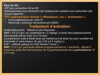 Pour les GC : -IPP pour prévention UG et HD -Biphosphanate pour prévention de l’ostéoporose nystatine pour prévention des mycose digestive . TRT expérimentaux formes « réfractaires » ou «  résistantes » : Immunoglobulines par voies IV. Rituximab ( anticorps monoclonal anti CD20). Traitement d’entretien: Schématiquement:   Attitude la plus fréquente: MMF ( 0.5 à 2 gr/j ) ou l’azathiopirine ( 2 mg/kg/j ) à dose très progressivement décroissante pdt au moin 12 à 18 mois. Le prednisone orale a faible dose est maintenue à la dose min pour contrôler les éventuelle s* extra rénaux. En gle 0.05 a 0.2 mg/kg /j ) EXP: « attitude apliqué Au CHU Nantes France »: MMF  1,5 à 2 gr/j (posologie atteinte progressivement en 1 semaine) , débuté 4 semaines après dernière perfusion de Cyclophosphamide plus  prednisolonne  10 à 15 mg/j 