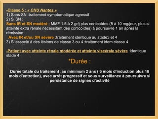 -Classe 5  : « CHU Nantes » 1) Sans SN :traitement symptomatique agressif  2) Si SN : Sans IR et SN modéré ;  MMF 1.5 à 2 gr/j plus corticoïdes (5 à 10 mg/jour, plus si atteinte extra rénale nécessitant des corticoïdes) à poursuivre 1 an après la rémission:     Avec IR et/ou SN sévère : traitement identique au stade3 et 4 3) Si associé à des lésions de classe 3 ou 4 :traitement idem classe 4 -Patient avec atteinte rénale modérée et atteinte viscérale sévère   : identique stade 4 *Durée : Durée totale du traitement :au minimum 2 ans ( 6 mois d’induction plus 18 mois d’entretien), avec arrêt progressif et sous surveillance à poursuivre si persistance de signes d’activité 
