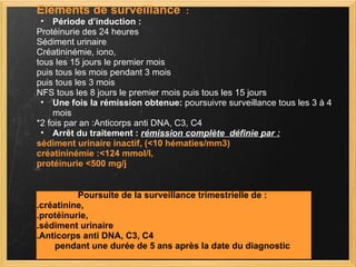 Eléments de surveillance   : Période d’induction : Protéinurie des 24 heures Sédiment urinaire Créatininémie, iono, tous les 15 jours le premier mois  puis tous les mois pendant 3 mois  puis tous les 3 mois  NFS tous les 8 jours le premier mois puis tous les 15 jours  Une fois la rémission obtenue:  poursuivre surveillance tous les 3 à 4 mois *2 fois par an :Anticorps anti DNA, C3, C4  Arrêt du traitement :  rémission complète  définie par : sédiment urinaire inactif, (<10 hématies/mm3) créatininémie :<124 mmol/l,  protéinurie <500 mg/j Poursuite de la surveillance trimestrielle de : .créatinine,  .protéinurie,  .sédiment urinaire  .Anticorps anti DNA, C3, C4 pendant une durée de 5 ans après la date du diagnostic 