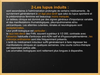 2-Les lupus induits : sont secondaires à l'administration prolongée de certains médicaments . ils surviennent généralement à  un âge plus tardif  que celui du lupus spontané et la prédominance féminine est beaucoup  moins marquée .  Le tableau clinique est dominé par des signes généraux d'importance variable et des manifestations rhumatologiques, pleuropulmonaires et/ou péricardiques. Les atteintes cutanées, rénales et neurologiques sont  exceptionnelles . Leur profil biologique est  particulier  : le  taux très élevé  des FAN, souvent supérieur à 1/2 000, contraste avec l' absence  habituelle d'anticorps anti-ADN natif et d'hypocomplémentémie ;  les   anticorps antihistones  sont très fréquemment présents.  L'arrêt du médicament inducteur suffit généralement à faire régresser les manifestations cliniques en quelques semaines. Une courte cortico-thérapie est cependant parfois utile.  Les anomalies biologiques sont nettement plus longues à disparaître. 