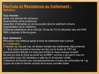 Rechute et Résistance au traitement : Définition : 1)La rechute : après une période de rémission Augmentation de la protéinurie Apparition d’hématies ou de leucocytes dans le sédiment urinaire Augmentation de la créatinine Eléments prédicteurs de la rechute :Chute de C3.C4 élévation des anti DNA PBR à discuter si forme grave 2)La résistance :   Rémission non obtenue après 6 mois de traitement bien conduit Le Traitement: A discuter au cas par cas, en tenant compte des traitements déjà prescrits: Si le choix se porte a nouveau sur les cyc la durée de TRT est  empiriquement réduite a 4 mois pour limiter le risque toxique évolutif De plus en plus le choix se porte sur le MMF ( environ 2 gr/j pdt 6 mois en  association avec GC identique a celle du trt d’induction intiale Traitement d’induction par cyclosphosphamide et bolus de corticoides de 1 gr  3 jours de suite en tenant compte de la dose cumulée totale 