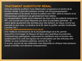 TRAITEMENT SUBSTITUTIF RÉNAL Chez les patients souffrant d’une détérioration progressive et sévère de la fonction rénale, il peut être judicieux d’éviter une immunosuppression supplémentaire et de laisser évoluer le patient vers l’IRT, dans la mesure où la thérapeutique substitutive est généralement bien tolérée. La transplantation rénale est le traitement de choix chez les patients lupiques en IRT. Les succès sont aussi fréquents que dans la population générale , du moins après ajustement des données pour des facteurs de risque comme par exemple la race noire. La récidive de la NL dans le greffon semble inhabituelle  ( environ 3% ) VERS UNE IMMUNOSUPPRESSION PLUS CIBLÉE Une meilleure connaissance de la physiopathologie de la NL permet aujourd’hui d’envisager de bloquer de façon plus spécifique la production d’autoanticorps pathogènes, notamment en interférant avec la fonction des lymphocytes B ou avec les signaux de co-stimulation par des anticorps anti-CD40L ou avec certaines cytokines, comme l’IL-10 . À ce jour, aucune de ces molécules n’est disponible en clinique mais plusieurs essais contrôlés vont démarrer incessamment. 
