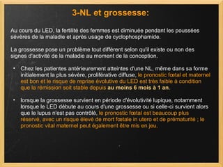 3-NL et grossesse: Au cours du LED, la fertilité des femmes est diminuée pendant les poussées sévères de la maladie et après usage de cyclophosphamide.  La grossesse pose un problème tout différent selon qu'il existe ou non des signes d'activité de la maladie au moment de la conception.  Chez les patientes antérieurement atteintes d'une NL, même dans sa forme initialement la plus sévère, proliférative diffuse,  le pronostic fœtal et maternel est bon et le risque de reprise évolutive du LED est très faible à condition que la rémission soit stable depuis  au moins 6 mois à 1 an . lorsque la grossesse survient en période d'évolutivité lupique, notamment lorsque le LED débute au cours d'une grossesse ou si celle-ci survient alors que le lupus n'est pas contrôlé,  le pronostic fœtal est beaucoup plus réservé, avec un risque élevé de mort fœtale in utero et de prématurité ; le pronostic vital maternel peut également être mis en jeu.  