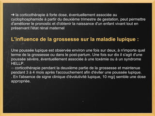 ➔  la corticothérapie à forte dose, éventuellement associée au cyclophosphamide à partir du deuxième trimestre de gestation, peut permettre d'améliorer le pronostic et d'obtenir la naissance d'un enfant vivant tout en préservant l'état rénal maternel   L'influence de la grossesse sur la maladie lupique :   Une poussée lupique est observée environ une fois sur deux, à n'importe quel terme de la grossesse ou dans le post-partum. Une fois sur dix il s'agit d'une poussée sévère, éventuellement associée à une toxémie ou à un syndrome HELLP.  ⇨  corticothérapie pendant la deuxième partie de la grossesse et maintenue pendant 3 à 4 mois après l'accouchement afin d'éviter une poussée lupique. . En l'absence de signe clinique d'évolutivité lupique, 10 mg/j semble une dose appropriée.  