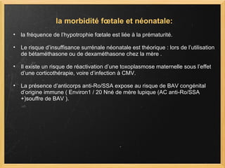 la morbidité fœtale et néonatale: la fréquence de l’hypotrophie fœtale est liée à la prématurité.  Le risque d’insuffisance surrénale néonatale est théorique : lors de l’utilisation de bétaméthasone ou de dexaméthasone chez la mère .  Il existe un risque de réactivation d’une toxoplasmose maternelle sous l’effet d’une corticothérapie, voire d’infection à CMV.  La présence d’anticorps anti-Ro/SSA expose au risque de BAV congénital d’origine immune ( Environ1 / 20 Nné de mère lupique (AC anti-Ro/SSA +)souffre de BAV ). 