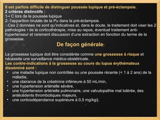 Il est parfois difficile de distinguer poussée lupique et pré-éclampsie.  2 critères distinctifs : 1-• C lors de la poussée lupique  2- l’apparition brutale de la Pu dans la pré-éclampsie. ⇨ Ces 2 données ne sont qu’indicatives et, dans le doute, le traitement doit viser les 2 pathologies • de la corticothérapie, mise au repos, éventuel traitement anti-hypertenseur et rarement discussion d’une extraction en fonction du terme de la grossesse.  De façon générale : La grossesse lupique doit être considérée comme  une grossesse à risque  et nécessite une surveillance médico-obstétricale.  Les contre-indications à la grossesse au cours du lupus érythémateux disséminé sont :   une maladie lupique non contrôlée ou une poussée récente (< 1 à 2 ans) de la maladie, une clairance de la créatinine inférieure à 50 mL/min,  une hypertension artérielle sévère,  une hypertension artérielle pulmonaire, une valvulopathie mal tolérée, des antécédents thrombotiques majeurs,  une corticodépendance supérieure à 0,5 mg/kg/j. 